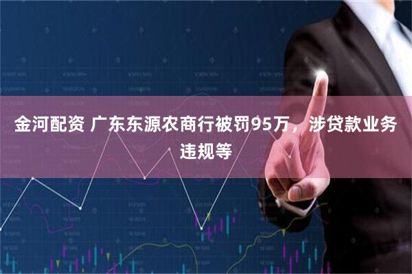 金河配资 广东东源农商行被罚95万，涉贷款业务违规等