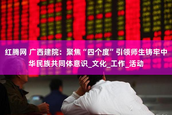 红腾网 广西建院：聚焦“四个度”引领师生铸牢中华民族共同体意识_文化_工作_活动