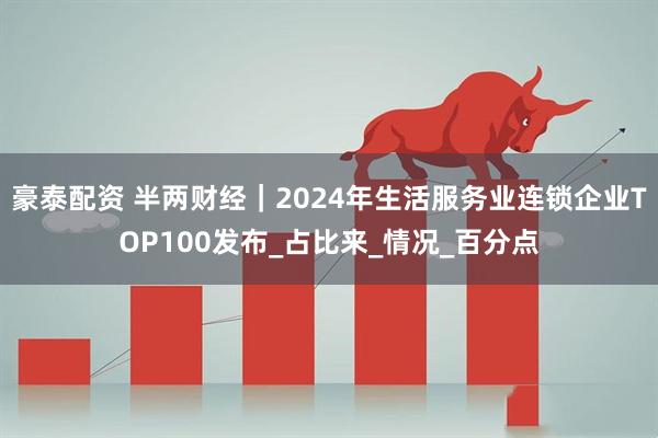 豪泰配资 半两财经｜2024年生活服务业连锁企业TOP100发布_占比来_情况_百分点