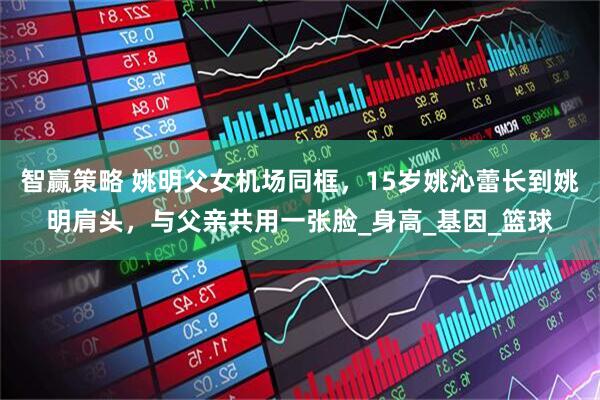 智赢策略 姚明父女机场同框，15岁姚沁蕾长到姚明肩头，与父亲共用一张脸_身高_基因_篮球