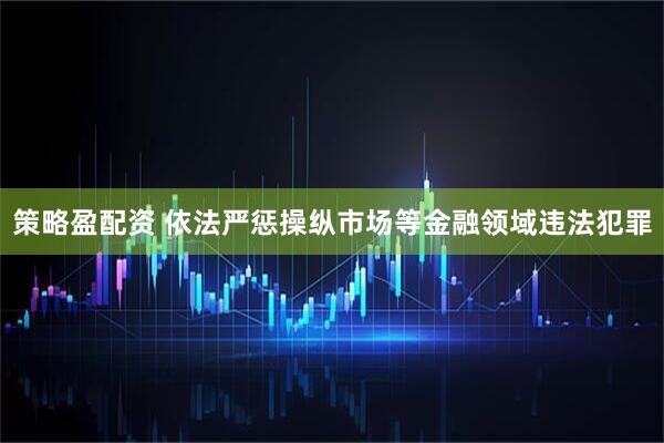 策略盈配资 依法严惩操纵市场等金融领域违法犯罪