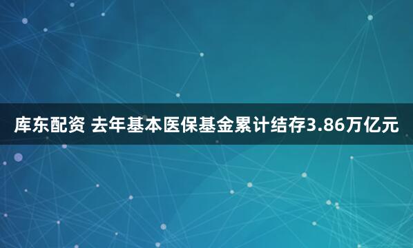 库东配资 去年基本医保基金累计结存3.86万亿元