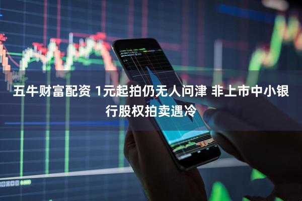 五牛财富配资 1元起拍仍无人问津 非上市中小银行股权拍卖遇冷