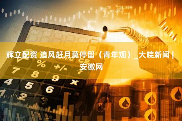 辉立配资 追风赶月莫停留（青年观）_大皖新闻 | 安徽网