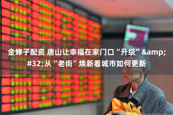 金蝉子配资 唐山让幸福在家门口“升级”&#32;从“老街”焕新看城市如何更新