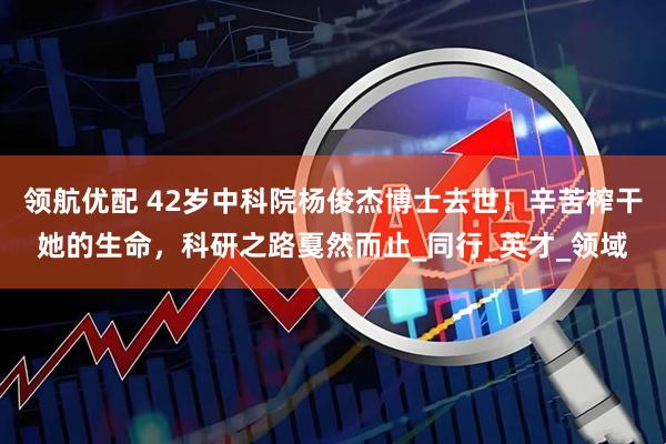 领航优配 42岁中科院杨俊杰博士去世！辛苦榨干她的生命，科研之路戛然而止_同行_英才_领域