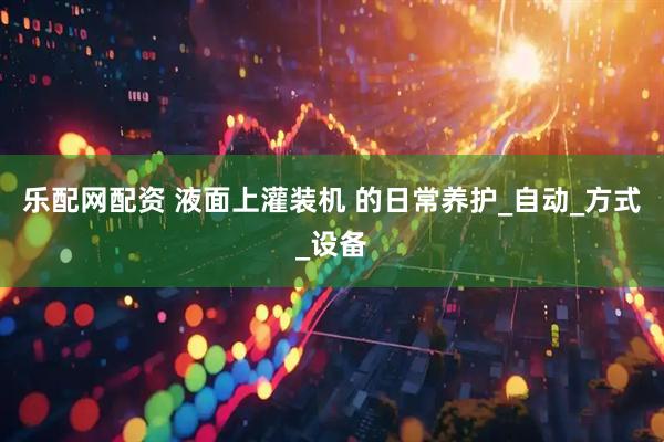 乐配网配资 液面上灌装机 的日常养护_自动_方式_设备
