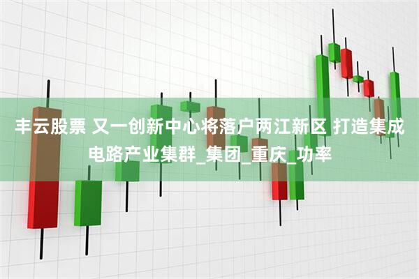 丰云股票 又一创新中心将落户两江新区 打造集成电路产业集群_集团_重庆_功率