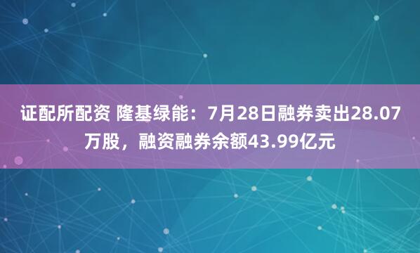 证配所配资 隆基绿能：7月28日融券卖出28.07万股，融资融券余额43.99亿元