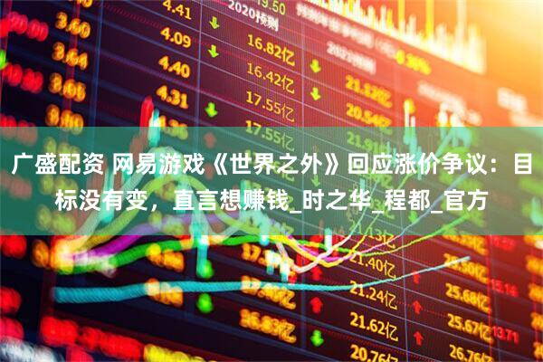 广盛配资 网易游戏《世界之外》回应涨价争议：目标没有变，直言想赚钱_时之华_程都_官方