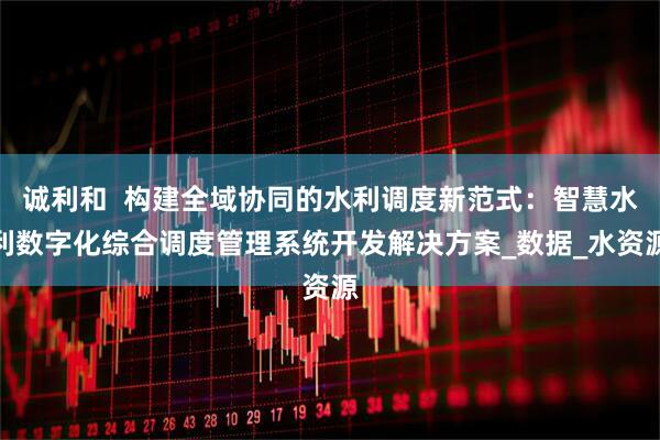 诚利和  构建全域协同的水利调度新范式：智慧水利数字化综合调度管理系统开发解决方案_数据_水资源