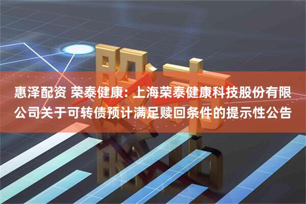 惠泽配资 荣泰健康: 上海荣泰健康科技股份有限公司关于可转债预计满足赎回条件的提示性公告