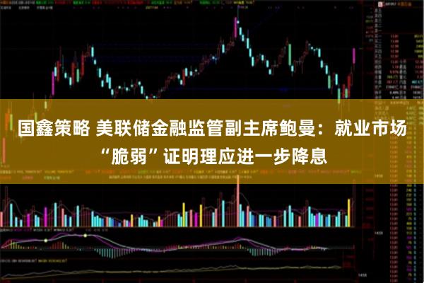国鑫策略 美联储金融监管副主席鲍曼:就业市场“脆弱”证明理应进一步降息
