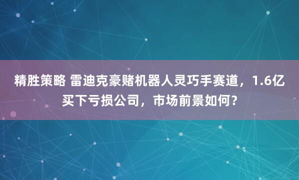 精胜策略 雷迪克豪赌机器人灵巧手赛道，1.6亿买下亏损公司，市场前景如何？