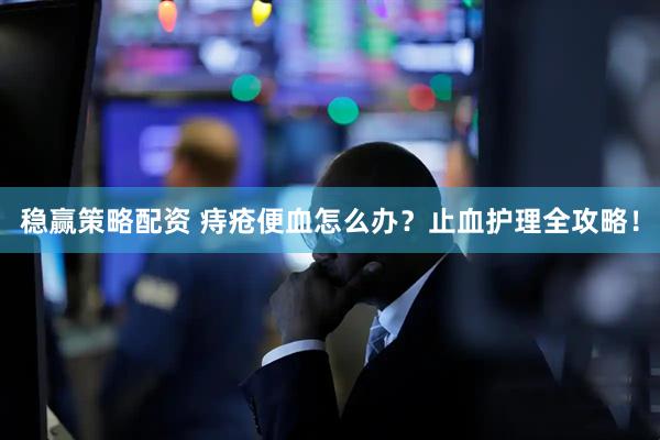 稳赢策略配资 痔疮便血怎么办？止血护理全攻略！