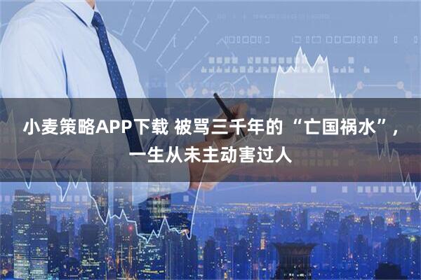 小麦策略APP下载 被骂三千年的 “亡国祸水”，一生从未主动害过人