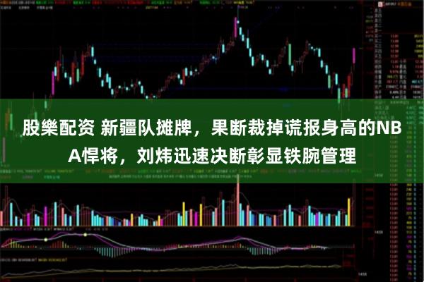 股樂配资 新疆队摊牌,果断裁掉谎报身高的NBA悍将,刘炜迅速决断彰显铁腕管理