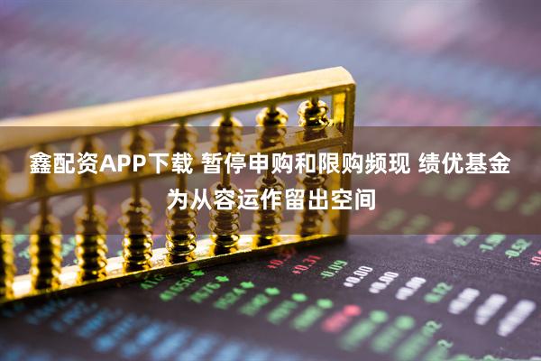 鑫配资APP下载 暂停申购和限购频现 绩优基金为从容运作留出空间