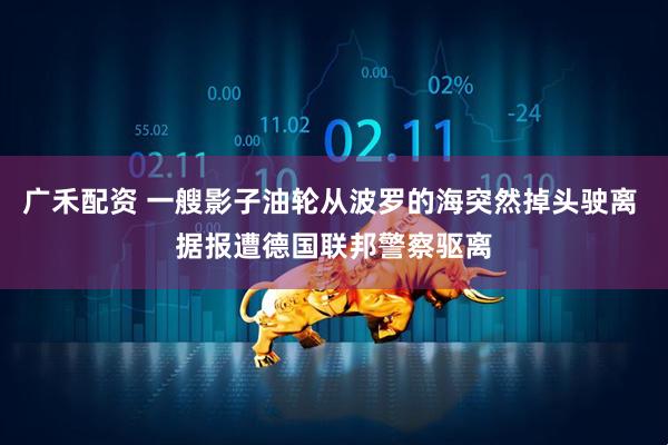 广禾配资 一艘影子油轮从波罗的海突然掉头驶离 据报遭德国联邦警察驱离