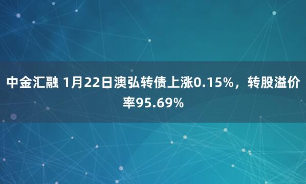 中金汇融 1月22日澳弘转债上涨0.15%，转股溢价率95.69%