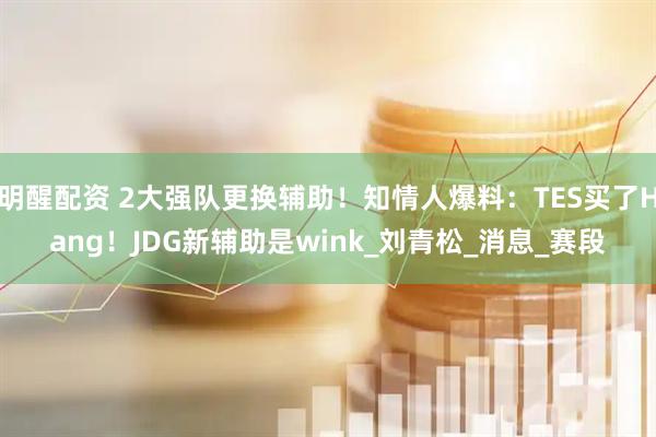 明醒配资 2大强队更换辅助！知情人爆料：TES买了Hang！JDG新辅助是wink_刘青松_消息_赛段