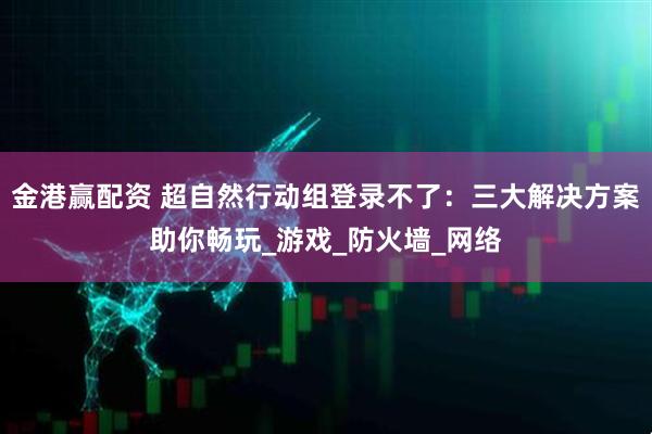 金港赢配资 超自然行动组登录不了：三大解决方案助你畅玩_游戏_防火墙_网络