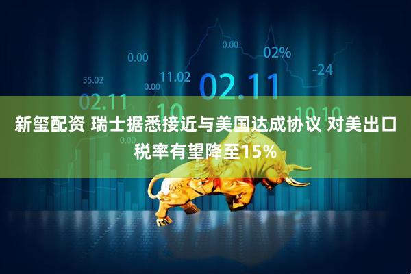 新玺配资 瑞士据悉接近与美国达成协议 对美出口税率有望降至15%