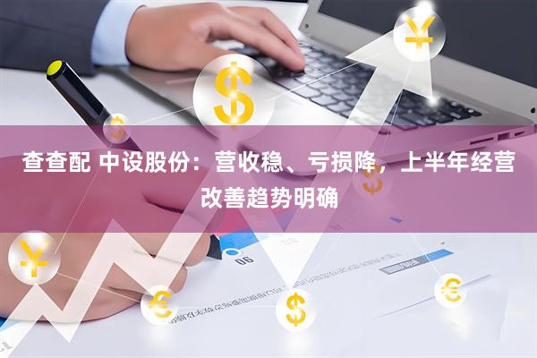查查配 中设股份：营收稳、亏损降，上半年经营改善趋势明确