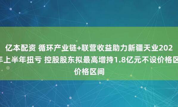 亿本配资 循环产业链+联营收益助力新疆天业2026年上半年扭亏 控股股东拟最高增持1.8亿元不设价格区间